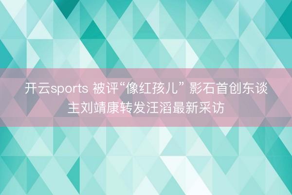 开云sports 被评“像红孩儿” 影石首创东谈主刘靖康转发汪滔最新采访
