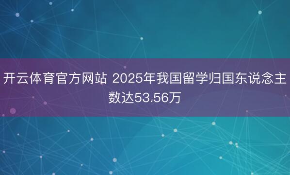 开云体育官方网站 2025年我国留学归国东说念主数达53.56万