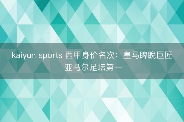 kaiyun sports 西甲身价名次：皇马睥睨巨匠 亚马尔足坛第一