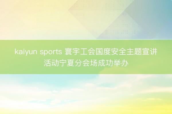 kaiyun sports 寰宇工会国度安全主题宣讲活动宁夏分会场成功举办