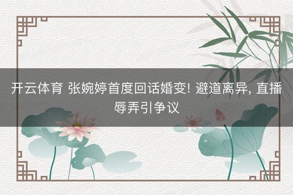 开云体育 张婉婷首度回话婚变! 避道离异， 直播辱弄引争议