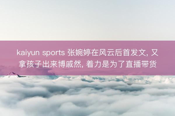 kaiyun sports 张婉婷在风云后首发文, 又拿孩子出来博戚然, 着力是为了直播带货