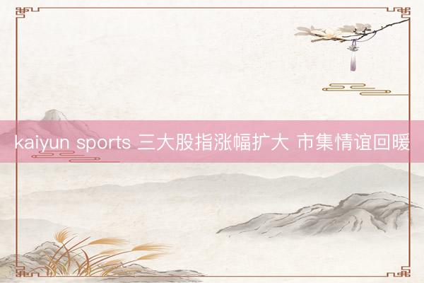kaiyun sports 三大股指涨幅扩大 市集情谊回暖