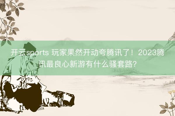 开云sports 玩家果然开动夸腾讯了!2023腾讯最良心新游有什么骚套路?