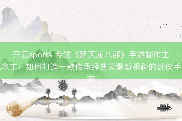开云sports 专访《新天龙八部》手游制作主说念主：如何打造一款传承经典又翻新粗疏的武侠手游