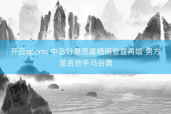 开云sports 中岛好意思嘉晒照官宣再婚 男方是吉他手马谷勇