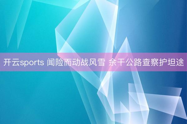 开云sports 闻险而动战风雪 余干公路查察护坦途