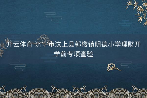 开云体育 济宁市汶上县郭楼镇明德小学理财开学前专项查验