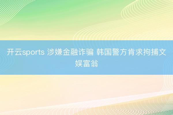 开云sports 涉嫌金融诈骗 韩国警方肯求拘捕文娱富翁
