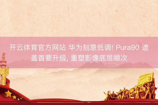 开云体育官方网站 华为刻意低调! Pura90 遮盖首要升级， 重塑影像底层顺次