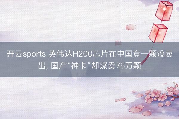 开云sports 英伟达H200芯片在中国竟一颗没卖出， 国产“神卡”却爆卖75万颗