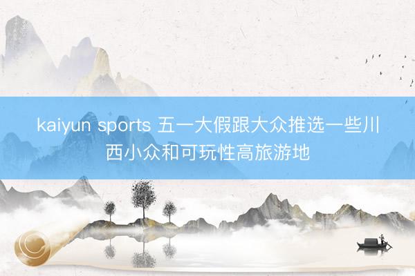 kaiyun sports 五一大假跟大众推选一些川西小众和可玩性高旅游地