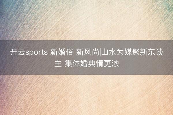 开云sports 新婚俗 新风尚|山水为媒聚新东谈主 集体婚典情更浓
