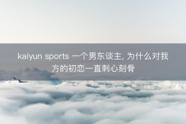 kaiyun sports 一个男东谈主， 为什么对我方的初恋一直刺心刻骨