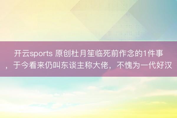 开云sports 原创杜月笙临死前作念的1件事，于今看来仍叫东谈主称大佬，不愧为一代好汉