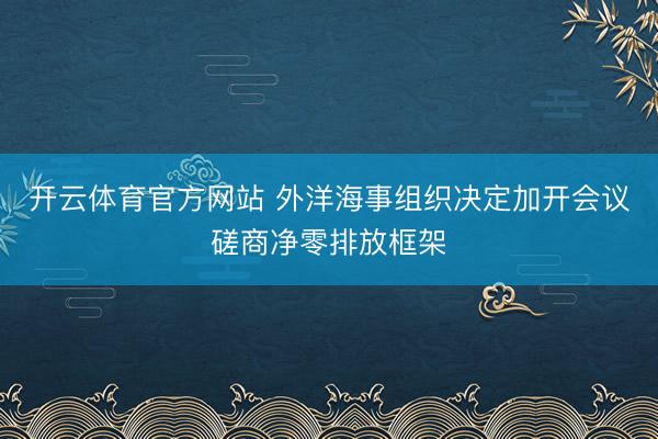 开云体育官方网站 外洋海事组织决定加开会议磋商净零排放框架