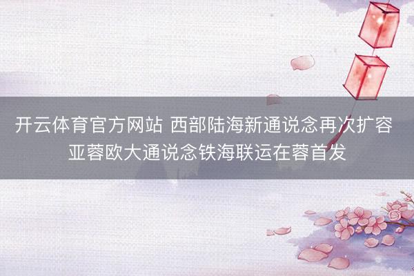 开云体育官方网站 西部陆海新通说念再次扩容 亚蓉欧大通说念铁海联运在蓉首发