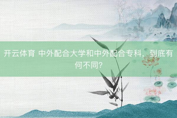 开云体育 中外配合大学和中外配合专科，到底有何不同？