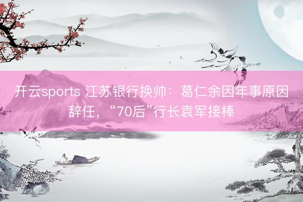 开云sports 江苏银行换帅：葛仁余因年事原因辞任，“70后”行长袁军接棒