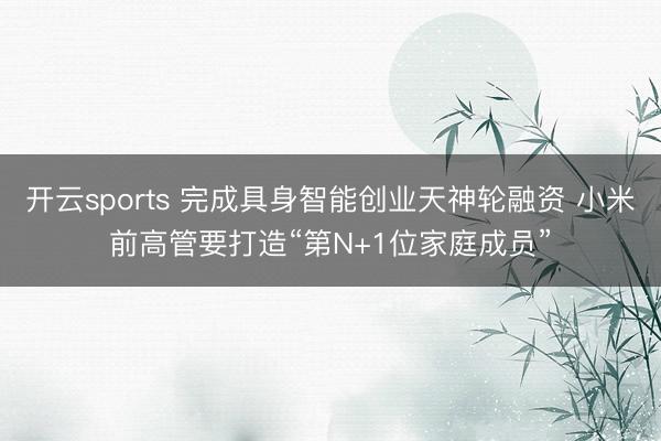 开云sports 完成具身智能创业天神轮融资 小米前高管要打造“第N+1位家庭成员”