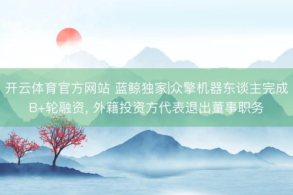 开云体育官方网站 蓝鲸独家|众擎机器东谈主完成B+轮融资， 外籍投资方代表退出董事职务