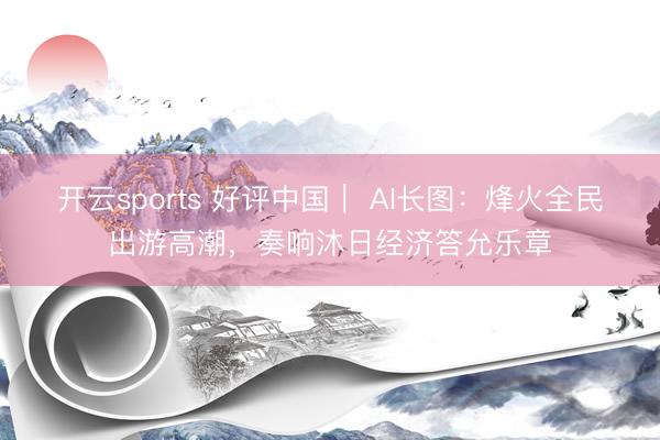 开云sports 好评中国｜ AI长图：烽火全民出游高潮，<a href=
