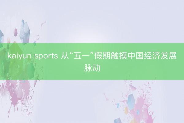 kaiyun sports 从“五一”假期触摸中国经济发展脉动