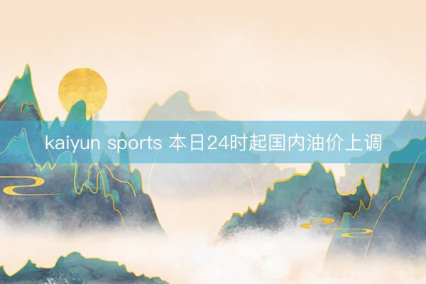 kaiyun sports 本日24时起国内油价上调