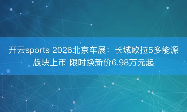 开云sports 2026北京车展：长城欧拉5多能源版块上市 限时换新价6.98万元起