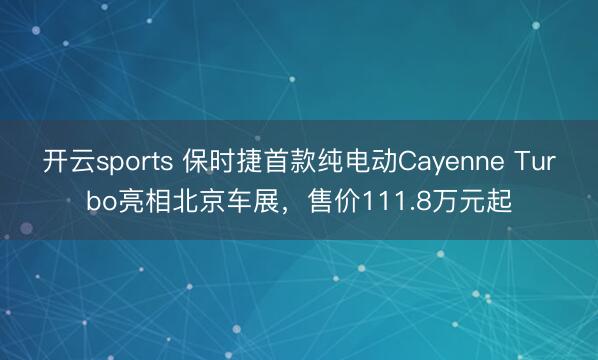 开云sports 保时捷首款纯电动Cayenne Turbo亮相北京车展，售价111.8万元起